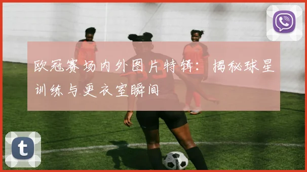 欧冠赛场内外图片特辑：揭秘球星训练与更衣室瞬间