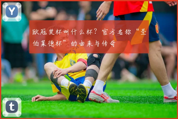 欧冠奖杯叫什么杯？官方名称“圣伯莱德杯”的由来与传奇