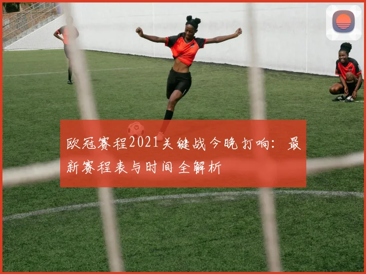 欧冠赛程2021关键战今晚打响：最新赛程表与时间全解析