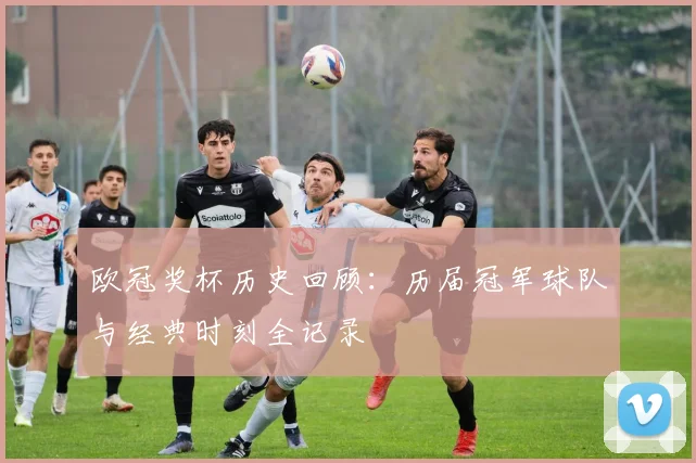 欧冠奖杯历史回顾：历届冠军球队与经典时刻全记录