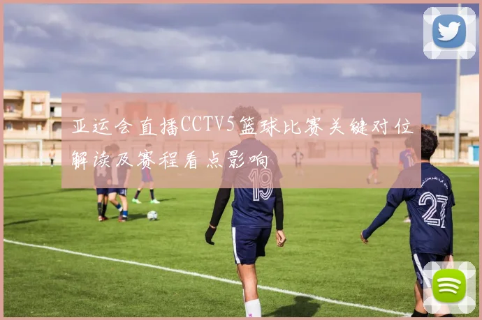 亚运会直播CCTV5篮球比赛关键对位解读及赛程看点影响