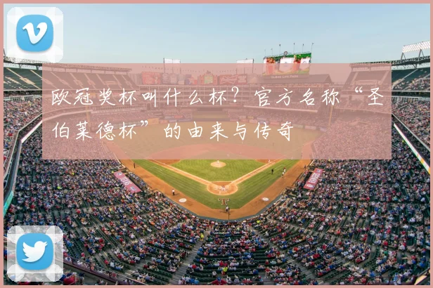 欧冠奖杯叫什么杯？官方名称“圣伯莱德杯”的由来与传奇