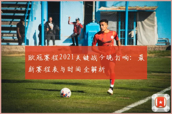 欧冠赛程2021关键战今晚打响：最新赛程表与时间全解析