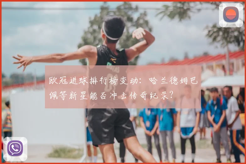 欧冠进球排行榜变动：哈兰德姆巴佩等新星能否冲击传奇纪录？
