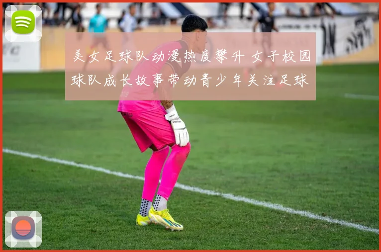 美女足球队动漫热度攀升 女子校园球队成长故事带动青少年关注足球
