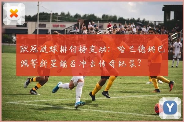 欧冠进球排行榜变动：哈兰德姆巴佩等新星能否冲击传奇纪录？