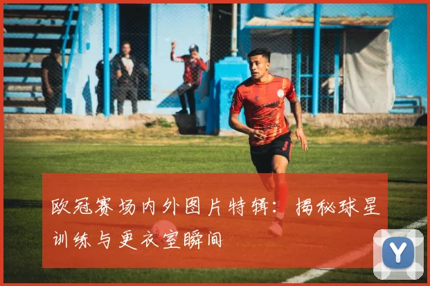 欧冠赛场内外图片特辑：揭秘球星训练与更衣室瞬间
